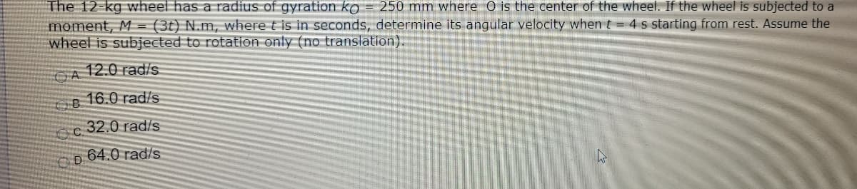 The 12-kg wheel has a radius of gyration ko = 250 mm where O is the center of the wheel. If the wheel is subjected to a
moment, M = (3t) N.m, where t is in seconds, determine its angular velocity when t = 4 s starting from rest. Assume the
wheel is subjected to rotation only (no translation).
12.0 rad/s
16.0 rad/s
32.0 rad/s
64.0 rad/s
