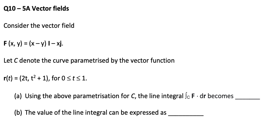 Q10 – 5A Vector fields
Consider the vector field
F (x, y) = (x– y) I– xj.
Let C denote the curve parametrised by the vector function
r(t) = (2t, t2 + 1), for 0<t<1.
(a) Using the above parametrisation for C, the line integral ſc F · dr becomes
(b) The value of the line integral can be expressed as
