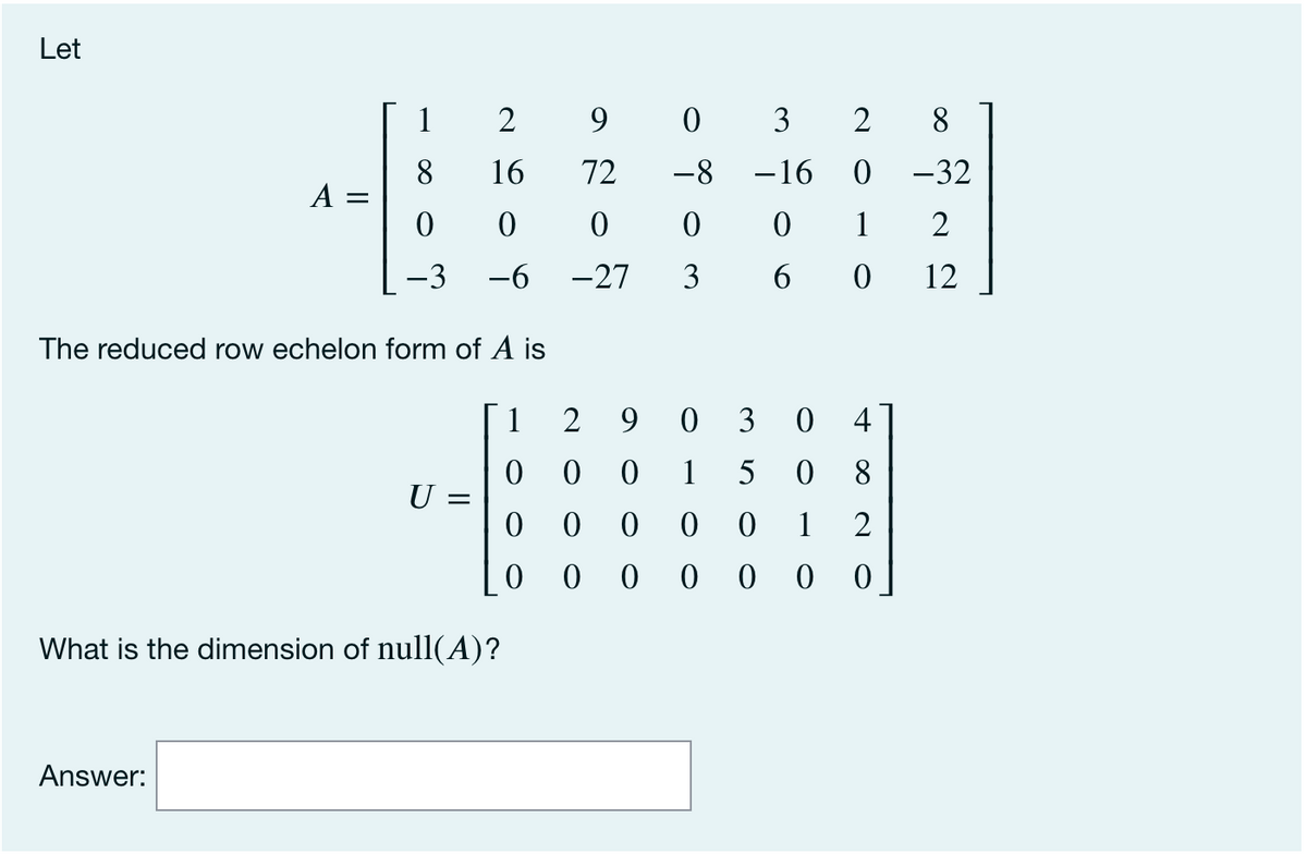 Let
1
2
9
0 3
2
8
16
8
A =
72
-8
-16
-32
1
-6
-27
3
12
The reduced row echelon form of A is
1
2 9 0 3 0 4
1
5
8.
U =
0 0
1
0 0 0
What is the dimension of null(A)?
Answer:
