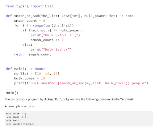 from typing import List
def smash_or_sad (the_list: List[int], hulk_power: int) -> int:
smash_count=0
for i in range (len (the_list)):
if the list[i] <= hulk_power:
print("Hulk SMASH! >:(")
smash_count += 1
else:
print("Hulk Sad :(")
return smash_count
def main() -> None:
my_list = [10, 14, 16]
hulk power
15
print (f"Hulk smashed {smash_or_sad (my_list, hulk_power)} people")
main ()
You can test your program by clicking "Run", or by running the following command in the Terminal:
An example of a run is:
Hulk SMASH! >:(
Hulk SMASH! >:(
Hulk Sad (
Hulk smashed 2 people.