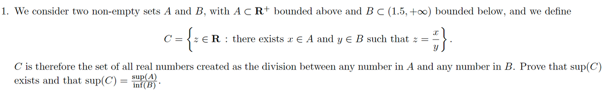 1. We consider two non-empty sets A and B, with AC R+ bounded above and B C (1.5, +∞) bounded below, and we define
C
7= {z ER R there exists x E A and y € B such that z =
#}
C is therefore the set of all real numbers created as the division between any number in A and any number in B. Prove that sup(C)
exists and that sup(C) = sup(A)
inf(B)*