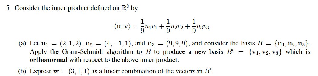 5. Consider the inner product defined on R³ by
1
(u, v) = j
1
+ auzV3.
(9,9,9), and consider the basis B = {u1, u2, U3}.
{V1, V2, V3} which is
(2, 1, 2), u2
(a) Let u1 =
Apply the Gram-Schmidt algorithm to B to produce a new basis B'
orthonormal with respect to the above inner product.
(4, —1, 1), and uз
(b) Express w =
(3,1,1) as a linear combination of the vectors in B'.
