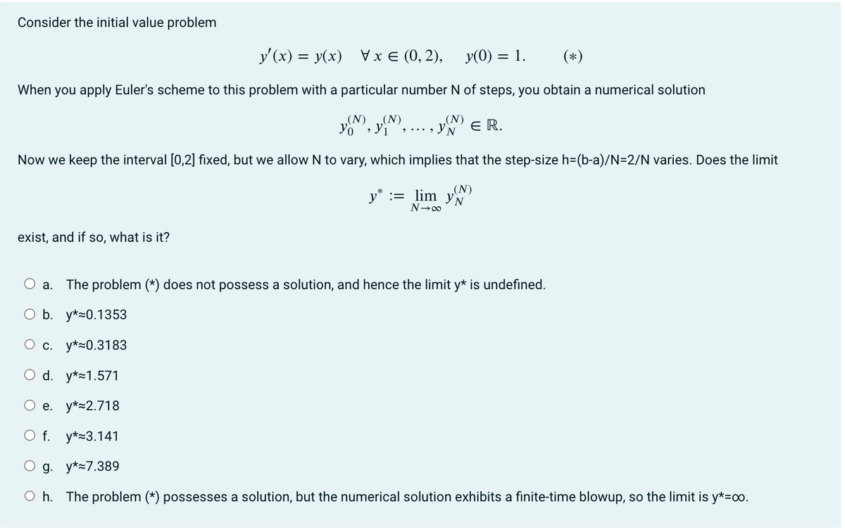 Consider the initial value problem
y'(x) = y(x) \ x= (0,2),
y(0) = 1.
(*)
When you apply Euler's scheme to this problem with a particular number N of steps, you obtain a numerical solution
(N)
YN ER.
(N) (N)
Yo
Now we keep the interval [0,2] fixed, but we allow N to vary, which implies that the step-size h=(b-a)/N=2/N varies. Does the limit
y* = lim yN
(N)
N→∞
exist, and if so, what is it?
9... 9
a.
The problem (*) does not possess a solution, and hence the limit y* is undefined.
O b. y* 0.1353
c. y* 0.3183
O d. y* 1.571
O e. y* 2.718
O f. y* 3.141
g. y* 7.389
Oh. The problem (*) possesses a solution, but the numerical solution exhibits a finite-time blowup, so the limit is y*=00.