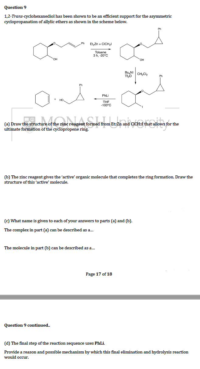 Question 9
has been shown to be an efficient support for the asymmetric
1,2-Trans-cyclohexanediol
cyclopropanation of allylic ethers as shown in the scheme below.
Et₂Zn + CICH₂l
Toluene
3 h, -20°C
Bu NI
TI₂O
CH₂Cl₂
and=a
PhLi
THF
-100°C
(a) Draw the structure of the zinc reagent formed from EtzZn and CICHal that allows for the
ultimate formation of the cyclopropene ring.
(b) The zinc reagent gives the 'active' organic molecule that completes the ring formation. Draw the
structure of this 'active' molecule.
(c) What name is given to each of your answers to parts (a) and (b).
The complex in part (a) can be described as a...
The molecule in part (b) can be described as a...
Page 17 of 18
Question 9 continued..
(d) The final step of the reaction sequence uses PhLi.
Provide a reason and possible mechanism by which this final elimination and hydrolysis reaction
would occur.