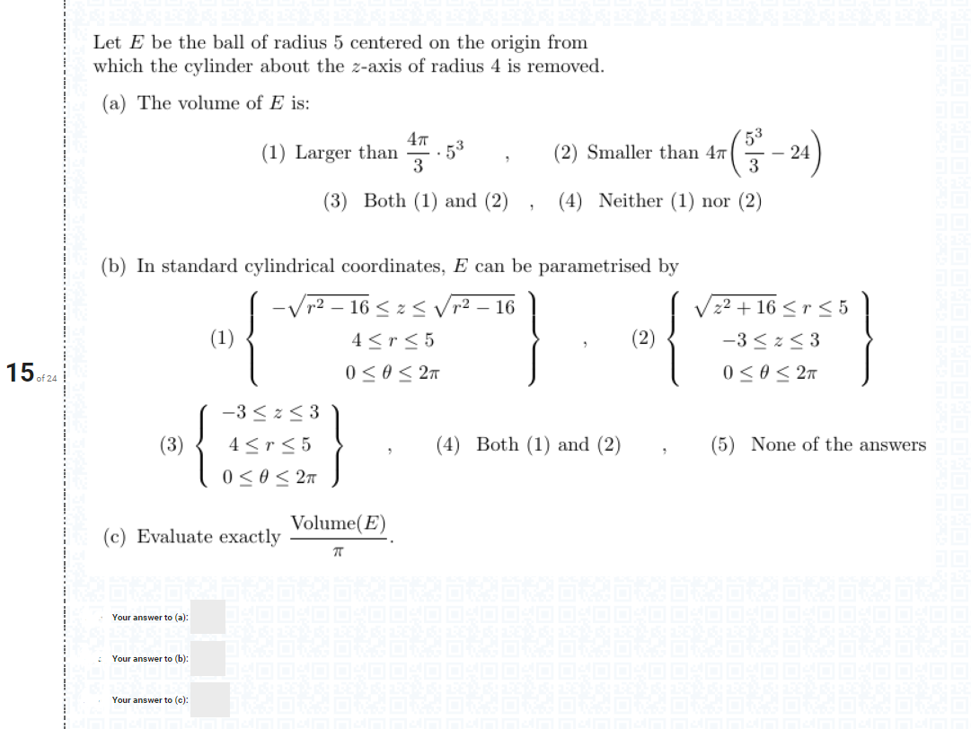 Let E be the ball of radius 5 centered on the origin from
which the cylinder about the z-axis of radius 4 is removed.
(a) The volume of E is:
(1) Larger than
· 53
3
53
(2) Smaller than 47
3
24
(3) Both (1) and (2)
(4) Neither (1) nor (2)
(b) In standard cylindrical coordinates, E can be parametrised by
-Vr² – 16 < z < Vr2 – 16
V22 + 16 <r < 5
(1)
4 <r< 5
-3 <z< 3
15 of 24
0<0< 27
0 <0< 2n
-3 < z< 3
(3)
4 <r< 5
(4) Both (1) and (2)
(5) None of the answers
0 < 0< 27
Volume(E)
(c) Evaluate exactly
Your answer to (a):
Your answer to (b):
Your answer to (c):
