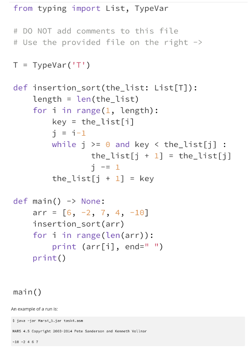 from typing import List, TypeVar
# DO NOT add comments to this file
# Use the provided file on the right ->
T = TypeVar('T')
def insertion_sort (the_list: List[T]):
length len(the_list)
for i in range (1, length):
key = the_list[i]
j = i-1
while j >= 0 and key <the_list[j] :
the list[j+1]
j -= 1
the_list[j]
the_list[j+1] = key
def main() -> None:
arr = [6, -2, 7, 4, -10]
insertion_sort (arr)
for i in range (len (arr)):
print (arr[i], end=" ")
print ()
main()
An example of a run is:
java -jar Mars4_5.jar task4.asn
MARS 4.5 Copyright 2003-2814 Pete Sanderson and Kenneth Vollmar
-18 -2 4 6 7
=