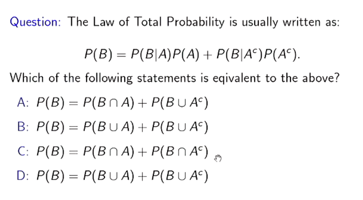 Question: The Law of Total Probability is usually written as:
P(B) = P(B|A)P(A) + P(B|A¶)P(Aª).
Which of the following statements is eqivalent to the above?
A: P(B) = P(BnA) + P(BU AC)
B: P(B) = P(BUA) + P(BU AC)
C: P(B) = P(BNA) + P(BNA)
D: P(B) = P(BUA) + P(BUAC)