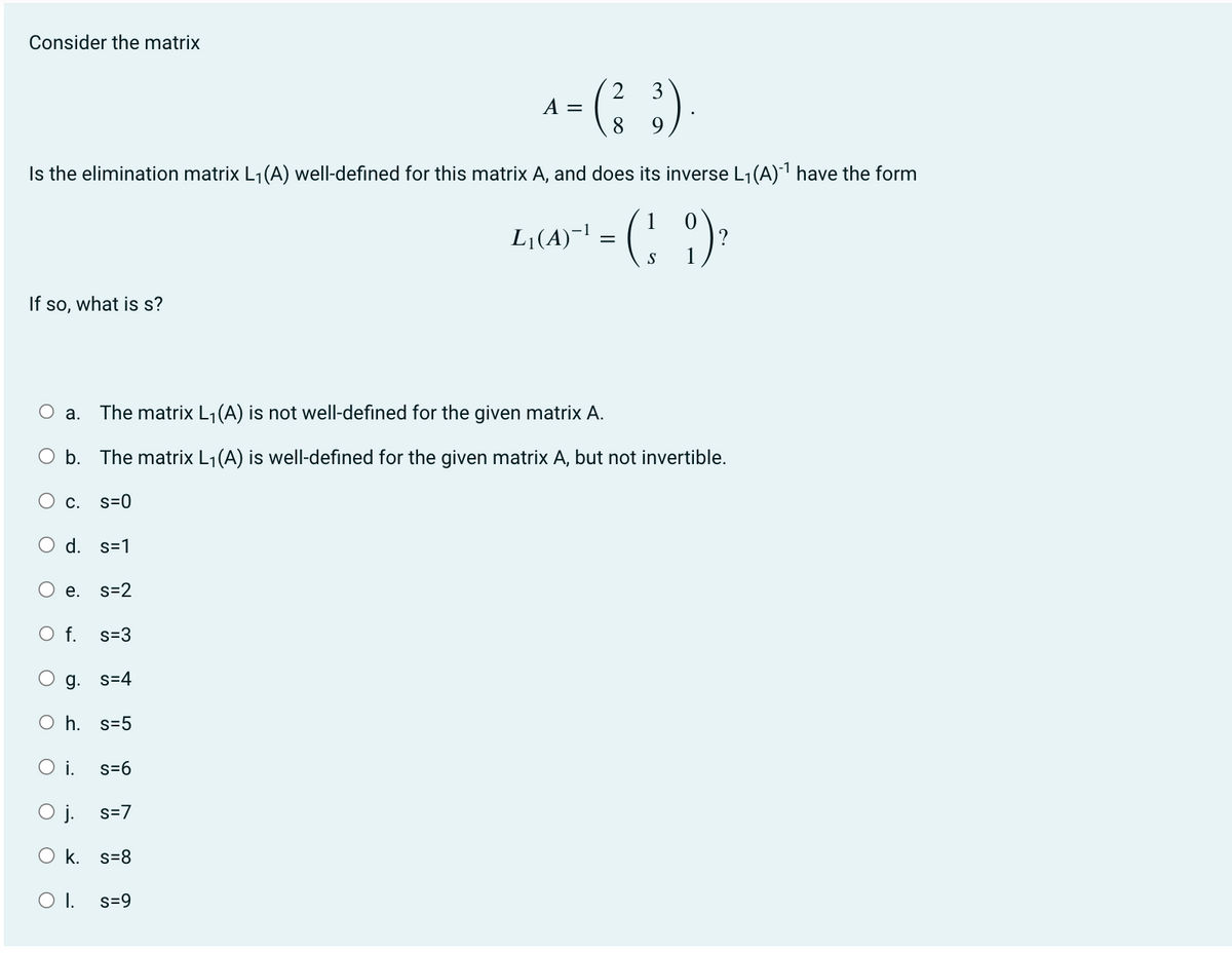 Consider the matrix
If so, what is s?
Is the elimination matrix L₁(A) well-defined for this matrix A, and does its inverse L₁(A)-¹ have the form
L₁(A)`` = (1 9) ²
O
O a. The matrix L₁ (A) is not well-defined for the given matrix A.
b. The matrix L₁(A) is well-defined for the given matrix A, but not invertible.
O
C. S=0
O d. s=1
O
e. s=2
O f. s=3
O
g. s=4
Oh. s=5
O i.
O j.
O k. s=8
O I.
s=6
2
= (²3).
8
s=7
A =
s=9