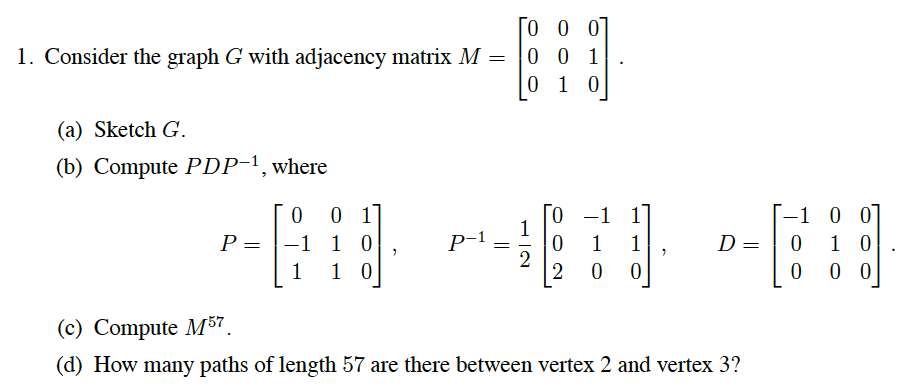 [O 0 01
1. Consider the graph G with adjacency matrix M = |0 0 1
0 1 0
(a) Sketch G.
(b) Compute PDP-1, where
[0 -1 17
1
-1 10
1 0
-1 0 0
1 0
0 0
P =
P-1
1
1
D =
1
2
2
(c) Compute M57.
(d) How many paths of length 57 are there between vertex 2 and vertex 3?
