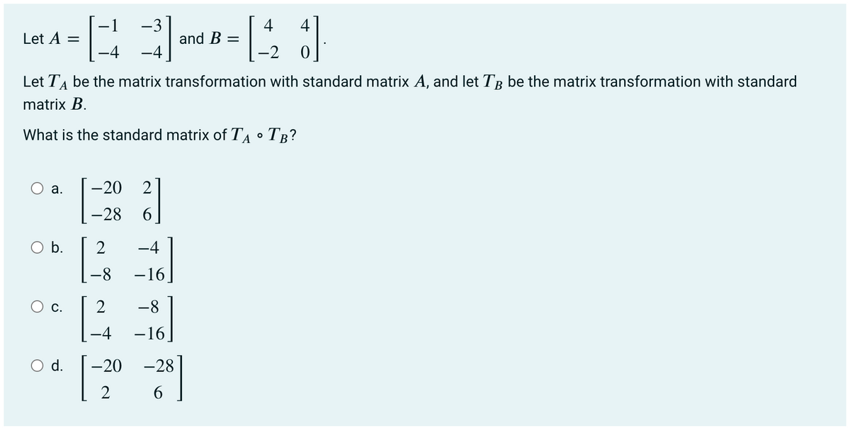 -1
-3
4
4
Let A =
and B :
-4
-4
-2
Let TA be the matrix transformation with standard matrix A, and let TB be the matrix transformation with standard
matrix B.
What is the standard matrix of TA • TB?
O a.
-20
2
-28
6
b.
2
-4
8-
-i
O c.
2
-8
-4
-16
O d.
-20
-28
2
6.
