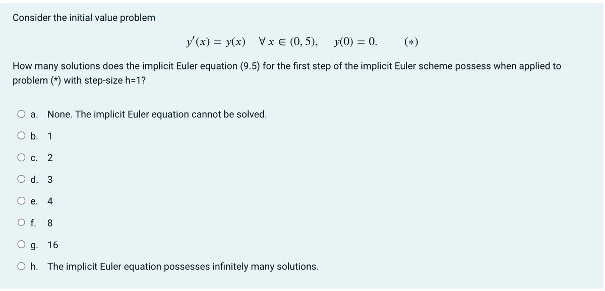 Consider the initial value problem
y'(x) = y(x) \ x= (0,5),
y(0) = 0.
(*)
How many solutions does the implicit Euler equation (9.5) for the first step of the implicit Euler scheme possess when applied to
problem (*) with step-size h=1?
a. None. The implicit Euler equation cannot be solved.
O b. 1
C. 2
O d. 3
O
e. 4
O f. 8
g. 16
Oh. The implicit Euler equation possesses infinitely many solutions.