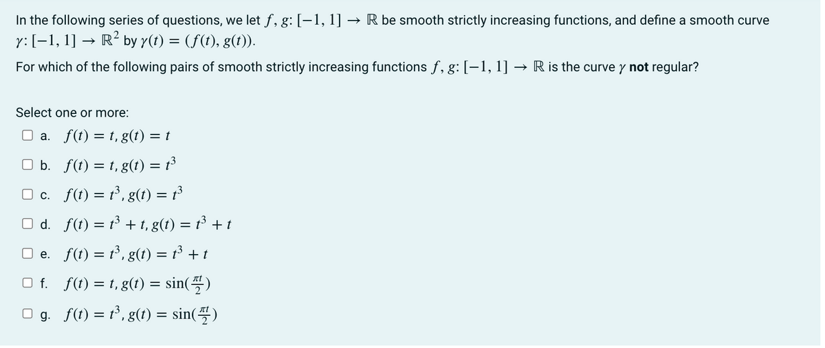 In the following series of questions, we let f, g: [-1, 1] R be smooth strictly increasing functions, and define a smooth curve
y: [−1, 1] → R² by y(t) = (f(t), g(t)).
For which of the following pairs of smooth strictly increasing functions f, g: [−1, 1]
Select one or more:
a.
f(t) = t, g(t) = t
b.
f(t) = t, g(t) = t³
□ c.
f(t) = t³, g(t) = t³
□d. f(t) = t³ + t, g(t) = t³ + t
e. f(t) = t³, g(t) = t³ + t
□ f._f(t)=t,g(t) = sin(7)
g._f(t) = t³, g(t) = sin(7)
R is the curve y not regular?