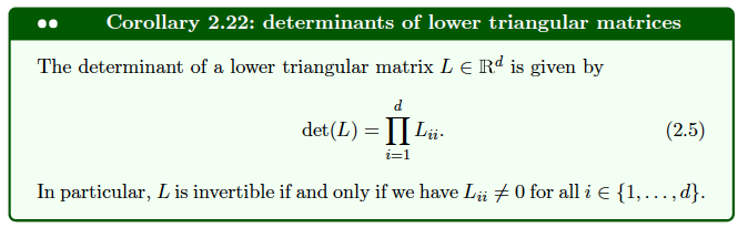 Corollary 2.22: determinants of lower triangular matrices
The determinant of a lower triangular matrix L € Rd is given by
d
det (L) = Li
i=1
(2.5)
In particular, L is invertible if and only if we have Lii ‡0 for all i € {1,...,d}.