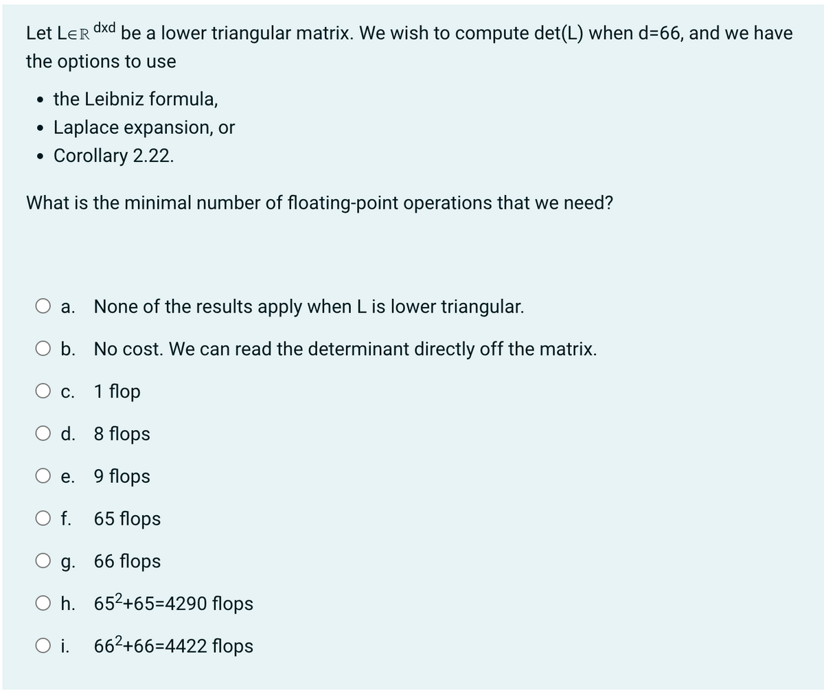 dxd
Let LER be a lower triangular matrix. We wish to compute det(L) when d=66, and we have
the options to use
• the Leibniz formula,
Laplace expansion, or
Corollary 2.22.
What is the minimal number of floating-point operations that we need?
●
a. None of the results apply when L is lower triangular.
b. No cost. We can read the determinant directly off the matrix.
1 flop
C.
d.
e.
O f.
8 flops
9 flops
65 flops
g. 66 flops
Oh. 65²+65-4290 flops
O i. 66²+66-4422 flops