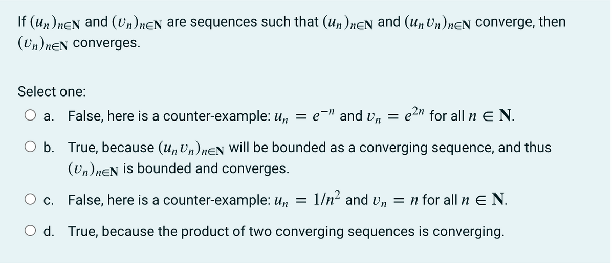 If (un)neN and (Un)neN are sequences such that (Un)nÊN and (un Un)neN converge, then
(Un)neN converges.
Select one:
a. False, here is a counter-example: un = e¯ª and Un = e²″ for all n € N.
O b.
True, because (un Un)neN will be bounded as a converging sequence, and thus
(Un)neN is bounded and converges.
O c. False, here is a counter-example: un = 1/n² and Un = n for all n E N.
O d. True, because the product of two converging sequences is converging.