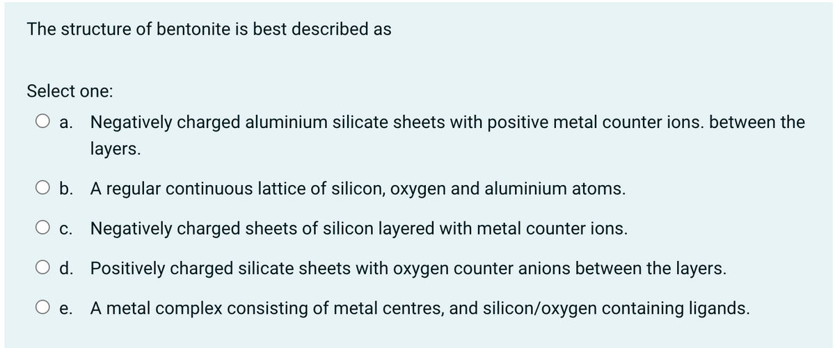 The structure of bentonite is best described as
Select one:
O a. Negatively charged aluminium silicate sheets with positive metal counter ions. between the
layers.
O b. A regular continuous lattice of silicon, oxygen and aluminium atoms.
O c. Negatively charged sheets of silicon layered with metal counter ions.
O d. Positively charged silicate sheets with oxygen counter anions between the layers.
е.
A metal complex consisting of metal centres, and silicon/oxygen containing ligands.
