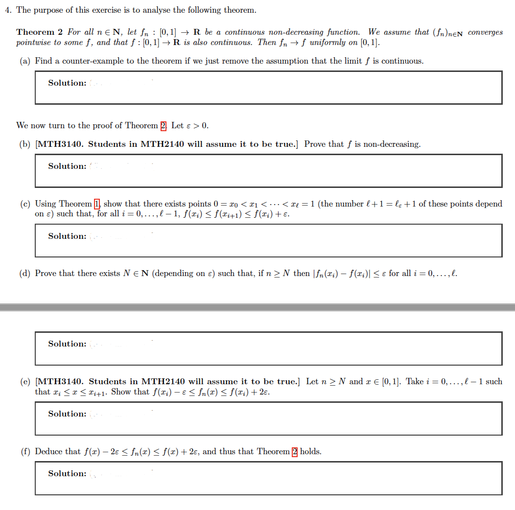 4. The purpose of this exercise is to analyse the following theorem.
Theorem 2 For all n N, let fn [0,1] → R be a continuous non-decreasing function. We assume that (fn)neN converges
pointwise to some f, and that f : [0, 1] → R is also continuous. Then fn →f uniformly on [0, 1].
(a) Find a counter-example to the theorem if we just remove the assumption that the limit f is continuous.
Solution:
We now turn to the proof of Theorem Let & > 0.
(b) [MTH3140. Students in MTH2140 will assume it to be true.] Prove that f is non-decreasing.
Solution:
(c) Using Theorem 1 show that there exists points 0 = 20 <₁ < ... < xe = 1 (the number l + 1 = lɛ +1 of these points depend
on e) such that, for all i = 0,..., l 1, f(xi) ≤ f(xi+1) ≤ f(xi) + ε.
Solution: 2
(d) Prove that there exists NEN (depending on e) such that, if n ≥ N then fn(xi) - f(x₁)| ≤ e for all i = 0,..., l.
Solution:
(e) [MTH3140. Students in MTH2140 will assume it to be true.] Let n ≥ N and x € [0,1]. Take i = 0,..., l-1 such
that x¡ ≤ x ≤ Fi+1. Show that f(xi) - € ≤ fn(x) ≤ f(xi) + 2€.
Solution:
(f) Deduce that f(x) − 2ɛ ≤ fn(x) ≤ f(x) + 2€, and thus that Theorem 2 holds.
Solution: