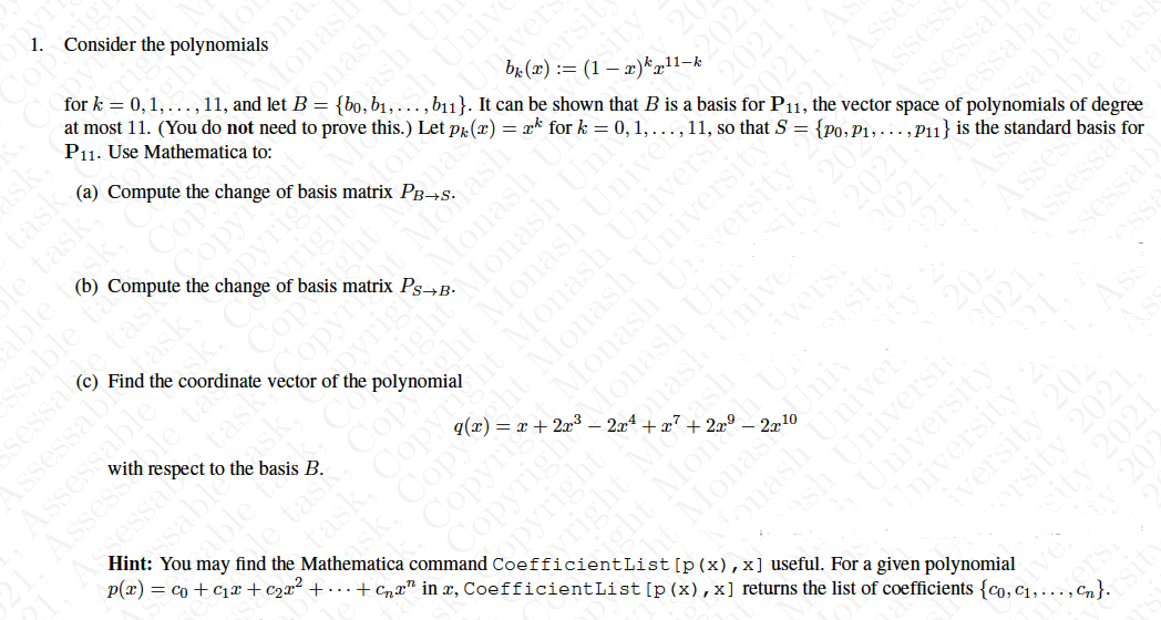 1. Consider the polynomials
for k = 0,1, ...,11, and let B = {bo,b1,., b11}. It can be shown that B is a basis for P1, the vector space of polynomials of degree
at most 11. (You do not need to prove this.) Let pr(x) = xk for k = 0,1, ..., 11, so that S = {p0, P1,...,Pu} is the standard basis for
P11. Use Mathematica to:
ona
Monash
(a) Compute the change of basis matrix PB→s.
task
le task,
able task.
Univ
nivers
(b) Compute the change of basis matrix Ps-R.
ssable ta
e tas
Copyi
opvrigi
| the coordinate vector of the polynomial
nas
Monash
Monash
ASsessabl ask,
Assessable
sesse
ble tas
task,
with
respect to the basis B.
opy
yrigl
2021.
2021. A
Asse
Hint: You may find the Mathematica command CoefficientList [p(x),x] useful. For a given polynomial
sessa
essable
ht Monash Universi
q(x) = x + 2x³ – 2x4 + x²
Assess
Ssessal
p(x) = co + c1x + c2x² + · . - + Cnx" in x, CoefficientList[p(x),x] returns the list of coefficients {co, c1,. .., Cn}.
le task,
sk. Copy
sity
2021
2021.
esable
ble tas
| Monash U
Copyrig
Copyright
yright Mogash
Monasi
ight Moneh Un
20
Monash Univer
ash UniversH
University
Iniversity
onash
dash Un
ights
able ta
htMonash Uni
cht Monash Univer
202
Copyght Monash University
Monash Uni
onash Unive
opyright
essable
sity
Uni
ta
versity 202
ersity 2021.
sity 2021
