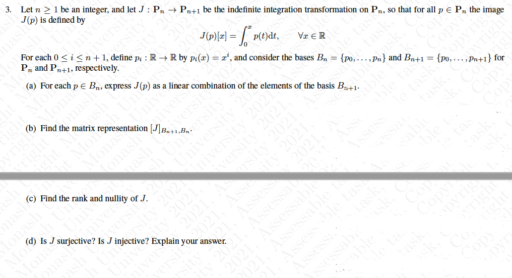 3. Let n > 1 be an integer, and let J : Pn → Pn+1 be the indefinite integration transformation on Pn, so that for all p E Pn the image
J(p) is defined by
onash
For each 0 < i <n+1, define pi : R → R by p:(x) = x', and consider the bases Bn = {po,.…, Pn} and Bn+1=•
P, and Pn+1, respectively.
Iniver
iversit
(a) For each p E Bn, express J(p) as a linear combination of the elements of the basis B,41:
osity
2021
(b)
onash
the
Find
OyriglMonas
ash
matrix
,202
sh
(c)
Imaht Mon Uni
Monas
Unive
ahiversy
versit
p(t)dt,
Find the rank and nullity of J.
onash
ash
Is J surjective? Is J injective? Explain your answer.
Vx ER
Monash
Mosh
Monas
sessble tash
le task,
Unive
University 20S
Iniver
iversit
sersit
Cop
Copyi
2021
2021
2021.
2021.
tas
ssai
Copy
sabie
2021
2021.
ble t
tas
tas
ask.
sabiask,
able
le ta
Cop
Copy
Copy
ight Mor
ersit
nash
niversity 2021
versity 202
rsity 2021
able
fask,
task.
pyrig
right
