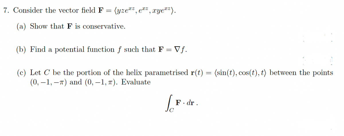 7. Consider the vector field F = (yze*z, ez , xye"z).
(a) Show that F is conservative.
(b) Find a potential function f such that F = Vf.
(c) Let C be the portion of the helix parametrised r(t) = (sin(t), cos(t), t) between the points
(0, –1, –7) and (0, –1, 7). Evaluate
F. dr .
