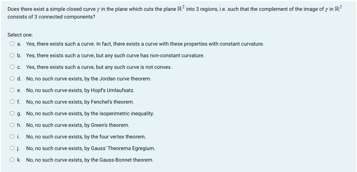 Does there exist a simple closed curvey in the plane which cuts the plane R² into 3 regions, i.e. such that the complement of the image of y in R²
consists of 3 connected components?
Select one:
a. Yes, there exists such a curve. In fact, there exists a curve with these properties with constant curvature.
b. Yes, there exists such a curve, but any such curve has non-constant curvature.
c. Yes, there exists such a curve, but any such curve is not convex.
d.
No, no such curve exists, by the Jordan curve theorem.
e.
No, no such curve exists, by Hopf's Umlaufsatz.
O f.
No, no such curve exists, by Fenchel's theorem.
g.
No, no such curve exists, by the isoperimetric inequality.
O h.
No, no such curve exists, by Green's theorem.
O i.
No, no such curve exists, by the four vertex theorem.
O j.
No, no such curve exists, by Gauss' Theorema Egregium.
Ok. No, no such curve exists, by the Gauss-Bonnet theorem.