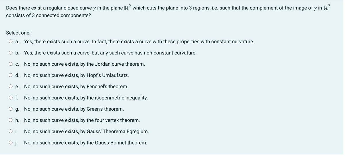 Does there exist a regular closed curvey in the plane R² which cuts the plane into 3 regions, i.e. such that the complement of the image of y in R²
consists of 3 connected components?
Select one:
O a. Yes, there exists such a curve. In fact, there exists a curve with these properties with constant curvature.
O b. Yes, there exists such a curve, but any such curve has non-constant curvature.
No, no such curve exists, by the Jordan curve theorem.
No, no such curve exists, by Hopf's Umlaufsatz.
No, no such curve exists, by Fenchel's theorem.
No, no such curve exists, by the isoperimetric inequality.
O c.
O d.
O e.
O f.
Og. No, no such curve exists, by Green's theorem.
Oh. No, no such curve exists, by the four vertex theorem.
No, no such curve exists, by Gauss' Theorema Egregium.
O j. No, no such curve exists, by the Gauss-Bonnet theorem.
O i.