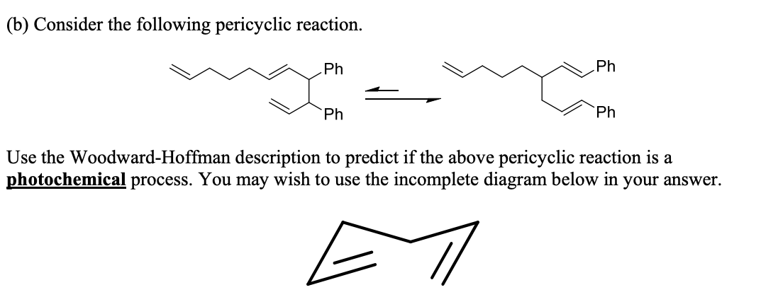 (b) Consider the following pericyclic reaction.
Ph
Ph
Ph
Ph
Use the Woodward-Hoffman description to predict if the above pericyclic reaction is a
photochemical process. You may wish to use the incomplete diagram below in your answer.
