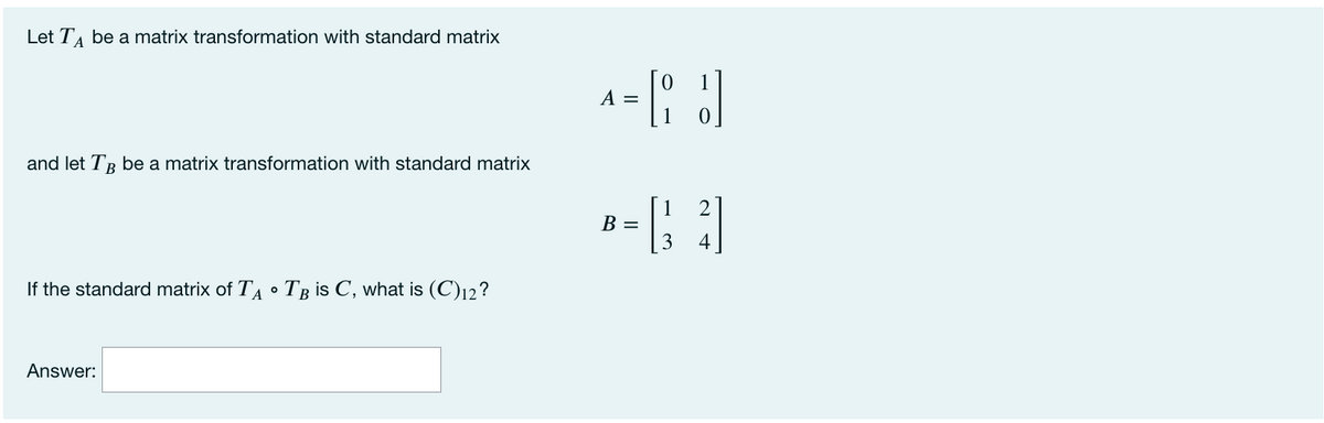 Let T, be a matrix transformation with standard matrix
1
A =
and let TB be a matrix transformation with standard matrix
2
В —
3.
4
If the standard matrix of TA • Tg is C, what is (C)12?
Answer:
