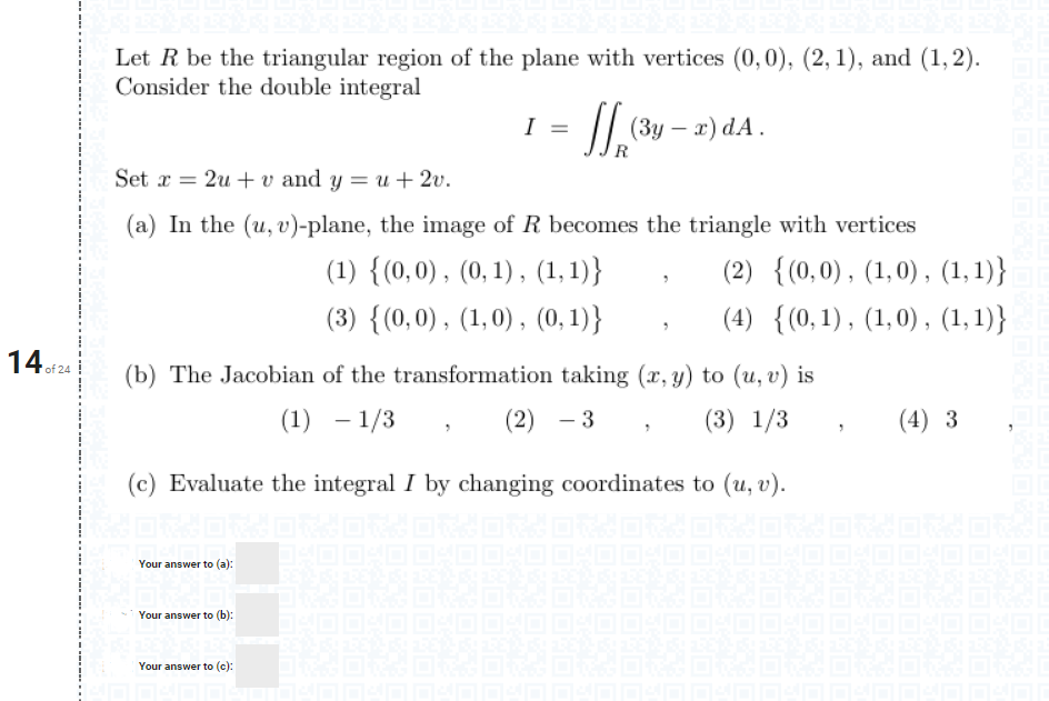 Let R be the triangular region of the plane with vertices (0, 0), (2, 1), and (1, 2).
Consider the double integral
I =
I| (3y – a) dA.
Set x = 2u + v and y = u+ 2v.
(a) In the (u, v)-plane, the image of R becomes the triangle with vertices
(1) {(0,0), (0, 1) , (1,1)}
(2) {(0,0), (1,0) , (1,1)}
(3) {(0,0), (1,0) , (0,1)}
(4) {(0,1), (1,0) , (1, 1)}
14of24
(b) The Jacobian of the transformation taking (x, y) to (u, v) is
(1) – 1/3
(2) - 3
(3) 1/3
(4) 3
(c) Evaluate the integral I by changing coordinates to (u, v).
Your answer to (a):
Your answer to (b):
Your answer to (c):
