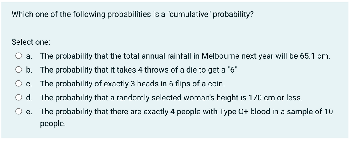 Which one of the following probabilities is a "cumulative" probability?
Select one:
a. The probability that the total annual rainfall in Melbourne next year will be 65.1 cm.
b. The probability that it takes 4 throws of a die to get a "6".
C. The probability of exactly 3 heads in 6 flips of a coin.
d. The probability that a randomly selected woman's height is 170 cm or less.
e. The probability that there are exactly 4 people with Type O+ blood in a sample of 10
people.