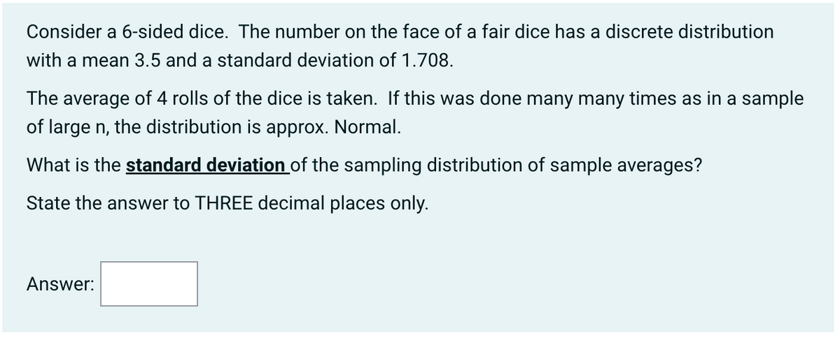 Consider a 6-sided dice. The number on the face of a fair dice has a discrete distribution
with a mean 3.5 and a standard deviation of 1.708.
The average of 4 rolls of the dice is taken. If this was done many many times as in a sample
of large n, the distribution is approx. Normal.
What is the standard deviation of the sampling distribution of sample averages?
State the answer to THREE decimal places only.
Answer: