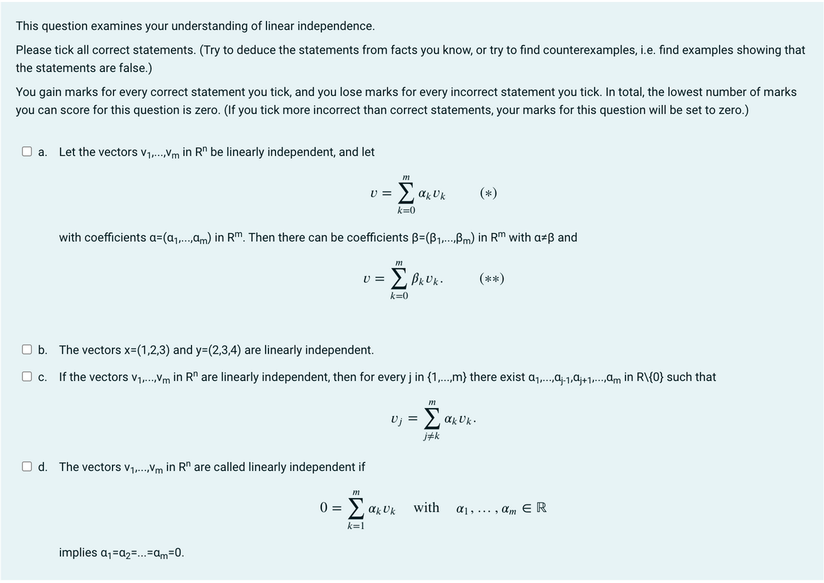 This question examines your understanding of linear independence.
Please tick all correct statements. (Try to deduce the statements from facts you know, or try to find counterexamples, i.e. find examples showing that
the statements are false.)
You gain marks for every correct statement you tick, and you lose marks for every incorrect statement you tick. In total, the lowest number of marks
you can score for this question is zero. (If you tick more incorrect than correct statements, your marks for this question will be set to zero.)
a. Let the vectors V₁,...,Vm in Rn be linearly independent, and let
V =
with coefficients a=(a₁,...,am) in Rm. Then there can be coefficients B=(B₁1,...,ßm) in Rm with a*ß and
Σβκυκ. (**)
k=0
Od. The vectors V₁,...,Vm in Rh are called linearly independent if
implies a₁=a₂=...=am=0.
U =
m
m
b. The vectors x=(1,2,3) and y=(2,3,4) are linearly independent.
c. If the vectors V₁,...,Vm in Rº are linearly independent, then for every j in {1,...,m} there exist A₁,...,ªj-1,ªj+1,...,ªm in R\{0} such that
Σακυκ (*)
k=0
m
ο = Σακυκ
k=1
=
m
Σακυκ
j#k
with
αι,..., am ΕΡ