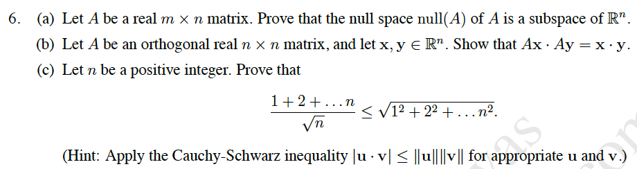 гарpгopriate u
(a) Let A be a real m x n matrix. Prove that the null space null(A) of A is a subspace of R".
6.
(b) Let A be an orthogonal real n x n matrix, and let x, y e R". Show that Ax · Ay = x·y.
(c) Let n be a positive integer. Prove that
1+2+...n
< V12 + 22 +...n².
(Hint: Apply the Cauchy-Schwarz inequality |u · v| < ||u||||v|| for
appropriate u and v.)
