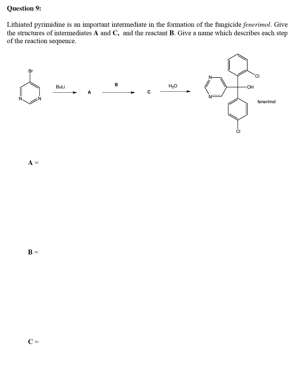 Question 9:
Lithiated pyrimidine is an important intermediate in the formation of the fungicide fenerimol. Give
the structures of intermediates A and C, and the reactant B. Give a name which describes each step
of the reaction sequence.
Br
TCI
B
Buli
H20
fenerimol
A =
B =
C =
