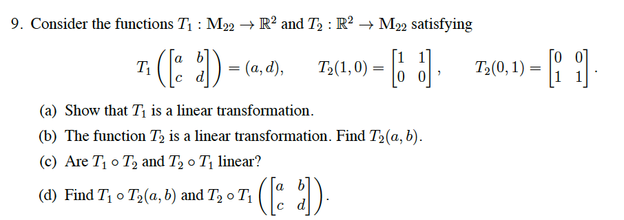 9. Consider the functions T1 : M22 → R² and T2 : R² → M22 satisfying
[1 1
0 0
[o 0
[a b]
T1
c d
4) = (a, d),
o o T;(0, 1) –
T2(1,0)
(a) Show that Tị is a linear transformation.
(b) The function T2 is a linear transformation. Find T2(a, b).
(c) Are T o T, and T, o T linear?
a
(d) Find T o T2(a,b) and T, o T
d
