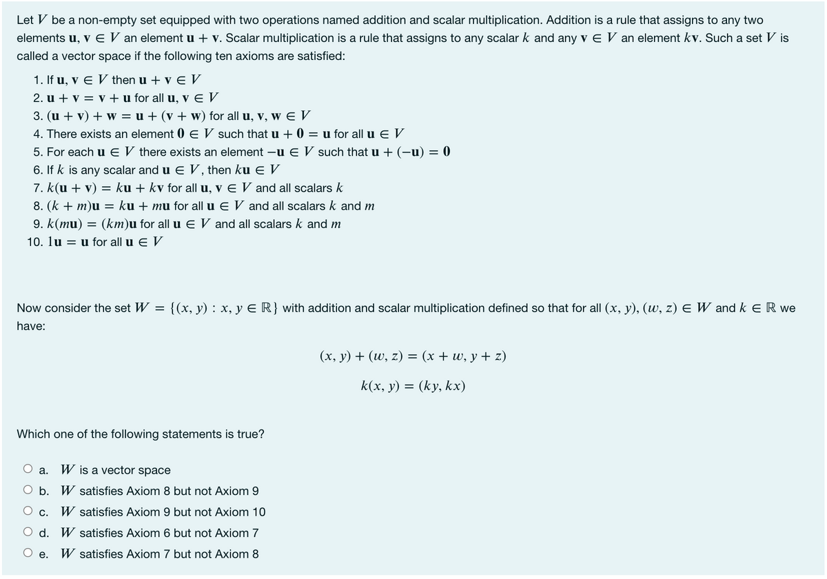 Let V be a non-empty set equipped with two operations named addition and scalar multiplication. Addition is a rule that assigns to any two
elements u, v E V an element u + v. Scalar multiplication is a rule that assigns to any scalar k and any v E V an element kv. Such a set V is
called a vector space if the following ten axioms are satisfied:
1. If u, v E V then u + v E V
2. u + v = v + u for all u, v E V
3. (u + v) + w = u + (v + w) for all u, v, w E V
4. There exists an element 0 E V such that u + 0 = u for all u E V
5. For each u E V there exists an element -u E V such that u + (-u) = 0
6. If k is any scalar and u E V, then ku E V
7. k(u + v) = ku + kv for all u, v E V and all scalars k
8. (k + m)u = ku + mu for all u E V and all scalars k and m
9. k(mu) = (km)u for all u E V and all scalars k and m
10. lu = u for all u E V
Now consider the set W =
{(x, y) : x, y ER} with addition and scalar multiplication defined so that for all (x, y), (w, z) E W and k E R we
have:
(x, y) + (w, z) = (x + w, y + z)
k(x, y) = (ky, kx)
Which one of the following statements is true?
а.
W is a vector space
O b. W satisfies Axiom 8 but not Axiom 9
C.
W satisfies Axiom 9 but not Axiom 10
O d. W satisfies Axiom 6 but not Axiom 7
е.
W satisfies Axiom 7 but not Axiom 8
