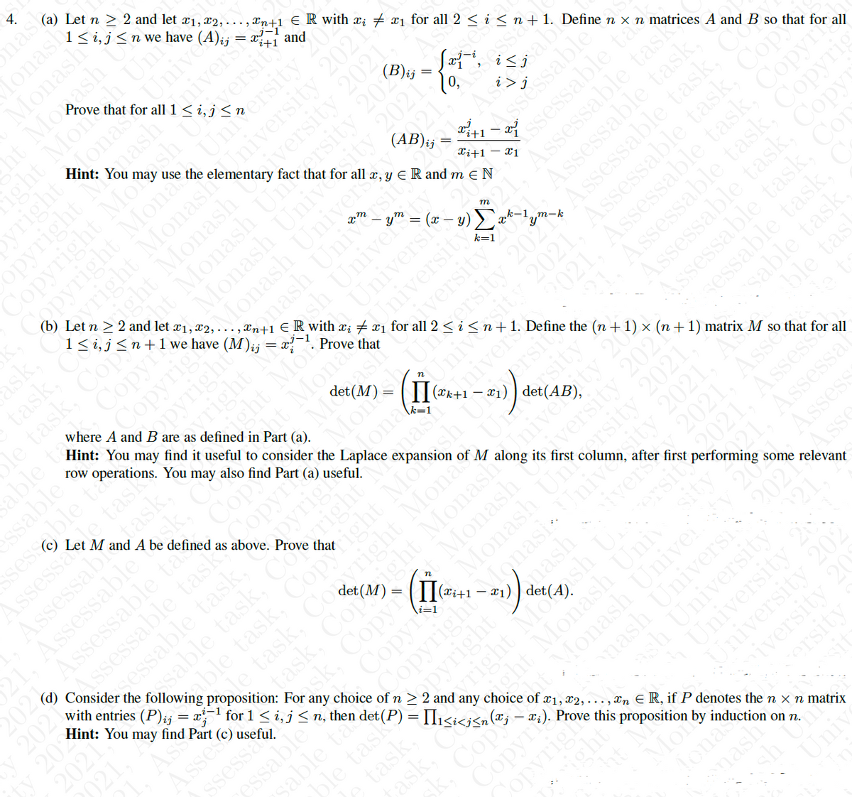 (a) Let n > 2 and let ¤1, x2, - - - , Xn+1 €R with x; # æj fo n+1. Define n × n matrices A and B so that for all
1< i,j<n+1we have (M);j = x?
ER with r; + xi for all 2 : Define the (n + 1) × (n + 1) matrix M so that for all
mas
lonash
Monash
ah Uni
1< i, j<n we have
ht Mogash
ight Mone
inash
Prove that
ton Univer
and
Hint: You
Unitersity
2021
cht Monash Unersity 2022
41– a
10,
fact that for all x, y ER and m e N
abie
i>j
(b) Let n > 2 and let x1,
I Monash Unive
Univers
221.
(AB)ij
ask,
task.
le task, Cop
able t
ssable
ssessable ta
Assessae task
Assessabr ask,
Assessable
Xi+1 – x1
Copy
Copyrigh
Hint: You may find it useful to consider the Laplace
row operations. You may also find Part (a) useful.
where A and B are as defined in Part (a).
m
University
iversity
2021, Assessable task, Copyr
Assessable task, Copyri
k-1
k=1
dght
eht Monas
Prove that
m-k
2021, Assessable task, Cope
Let M and A be defined as above. Prove that
n
Copy
Assessable task, Copy
202 Assessable ta
(d) Consider the following proposition: For any choice of n > 2 and any choice of x1, x2, ., Xn E R, if P denotes the n x n matrix
ssessable task opyr
with entries (P)ij = x1 for 1 < i,j< n, then
esable task, Coright"
able task, Copyright Mo
rsity
- x1)
ty
sable task,
ble tas
byrigi
versity 2021
first column,
of M
Mona
Monash
Monash Unrsity 2021.
agnasiUnivesity 2021,
2021
Hint: You may find Part (c) useful.
2021, As
2021, Assess
221. Assessa
after first performing some relevant
n
ask. Copyr
Copy
2021
task, Cop
ivers
i=1
Assess
ssessa
nash
x1)
Asses
Asse
Copyright
Monash Univei
nash Universi
ash University
sable ta
021
sk. Cop
Copyr
University 20
University 202
Copvrigh
ht
ersity
Mon
Tona
mash
sh Uni
Uniy
opyright
Copyright Mlosh Ua
apyright Mona
yright Momash
bight Monash C
ty 2021
opyright
yright
ssessable
(ssessable t
Assessable task
Assessable task,
Assessable task,
sessable task,
Unive
2021
ssessable task, Co
sessable task. C
essable
task,
ask
opyright
right Mosh U.
ght Monash Univ
ight
iversity 20
