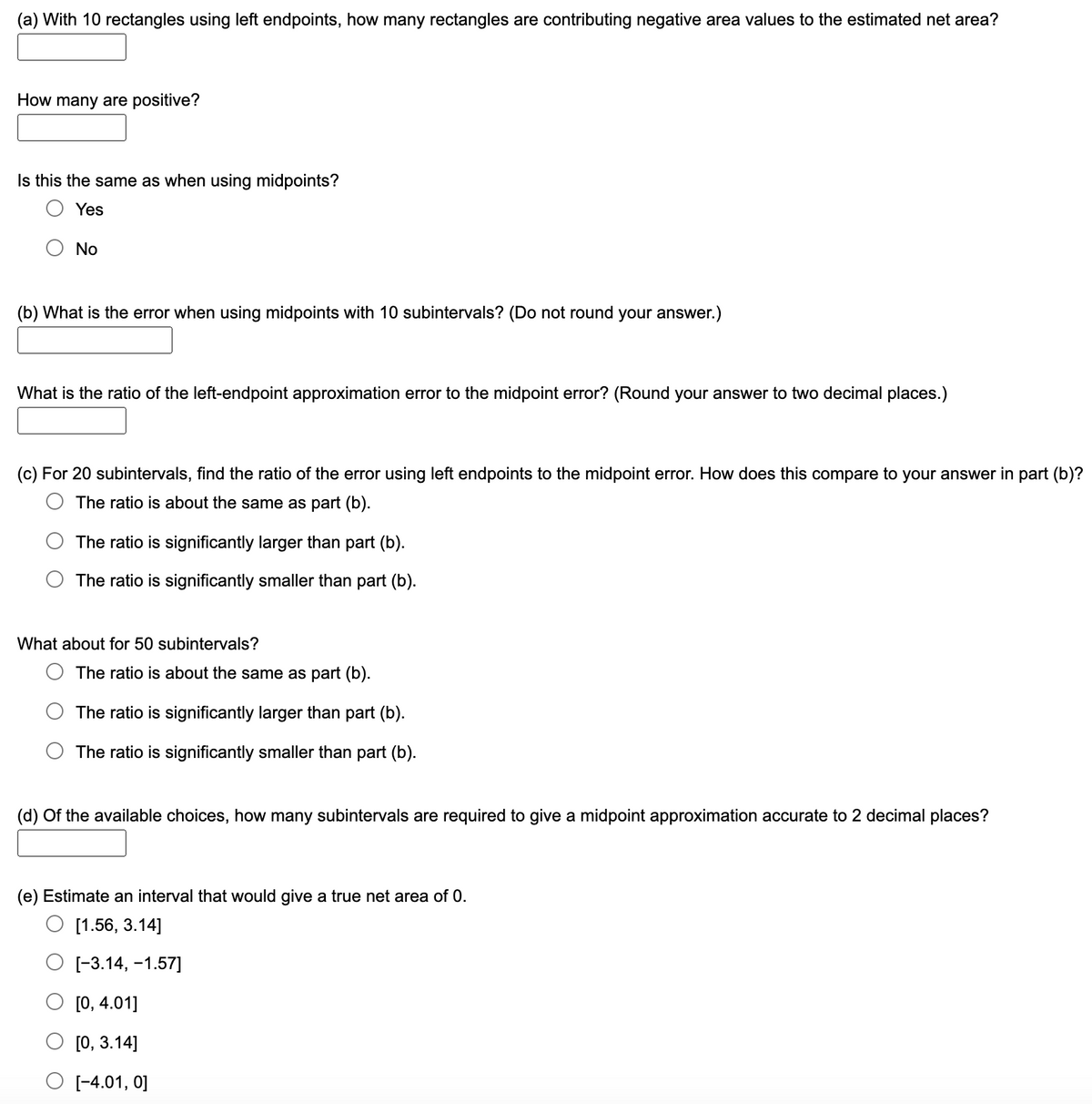 (a) With 10 rectangles using left endpoints, how many rectangles are contributing negative area values to the estimated net area?
How many are positive?
Is this the same as when using midpoints?
Yes
No
(b) What is the error when using midpoints with 10 subintervals? (Do not round your answer.)
What is the ratio of the left-endpoint approximation error to the midpoint error? (Round your answer to two decimal places.)
(c) For 20 subintervals, find the ratio of the error using left endpoints to the midpoint error. How does this compare to your answer in part (b)?
The ratio is about the same as part (b).
The ratio is significantly larger than part (b).
The ratio is significantly smaller than part (b).
What about for 50 subintervals?
The ratio is about the same as part (b).
The ratio is significantly larger than part (b).
The ratio is significantly smaller than part (b).
(d) Of the available choices, how many subintervals are required to give a midpoint approximation accurate to 2 decimal places?
(e) Estimate an interval that would give a true net area of 0.
[1.56, 3.14]
О 3.14, -1.57]
[О, 4.01]
[0, 3.14]
O (-4.01, 0]
