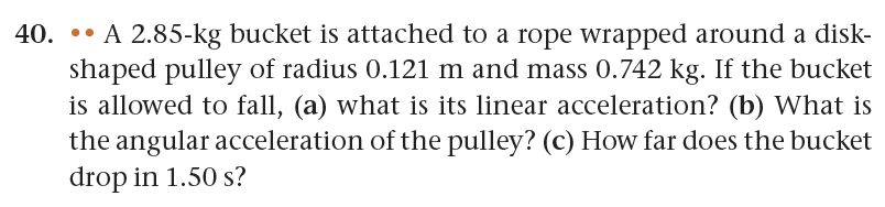 40. A 2.85-kg bucket is attached to a rope wrapped around a disk-
shaped pulley of radius 0.121 m and mass 0.742 kg. If the bucket
is allowed to fall, (a) what is its linear acceleration? (b) What is
the angular acceleration of the pulley? (c) How far does the bucket
drop in 1.50 s?