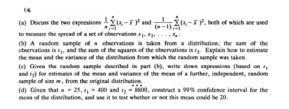 (6
(a) Discuss the two expressions
(x,-)² and
(x; — Ñ¯ )² and (n − 1)²(x; -
-2(x,- 7 )², both of which are used
ni=1
to measure the spread of a set of observations x₁, X2,
Xn
.
(b) A random sample of n observations is taken from a distribution; the sum of the
observations is t₁, and the sum of the squares of the observations is 12. Explain how to estimate
the mean and the variance of the distribution from which the random sample was taken.
(c) Given the random sample described in part (b), write down expressions (based on 1₁
and ₂) for estimates of the mean and variance of the mean of a further, independent, random
sample of size m, from the original distribution.
(d) Given that n = 25, 1₁ = 400 and 1₂ = 8800, construct a 99% confidence interval for the
mean of the distribution, and use it to test whether or not this mean could be 20.