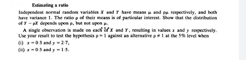 Estimating a ratio
Independent normal random variables X and Y have means μ and pu respectively, and both
have variance 1. The ratio p of their means is of particular interest. Show that the distribution
of YpX depends upon p, but not upon μ.
A single observation is made on each of X and Y, resulting in values x and y respectively.
Use your result to test the hypothesis p= 1 against an alternative p # 1 at the 5% level when
(i) x = 0.3 and y = 2.7,
(ii) x 0.3 and y = 1.5.