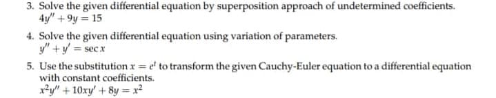 3. Solve the given differential equation by superposition approach of undetermined coefficients.
4y" +9y = 15
4. Solve the given differential equation using variation of parameters.
y" + y = secx
5. Use the substitution x = e to transform the given Cauchy-Euler equation to a differential equation
with constant coefficients.
x²y" + 10xy' +8y=x²