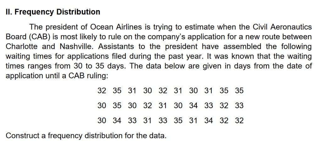 II. Frequency Distribution
The president of Ocean Airlines is trying to estimate when the Civil Aeronautics
Board (CAB) is most likely to rule on the company's application for a new route between
Charlotte and Nashville. Assistants to the president have assembled the following
waiting times for applications filed during the past year. It was known that the waiting
times ranges from 30 to 35 days. The data below are given in days from the date of
application until a CAB ruling:
32 35 31 30 32 31 30 31 35 35
30 35 30 32 31 30 34 33 32 33
30 34 33 31 33 35 31 34 32 32
Construct a frequency distribution for the data.