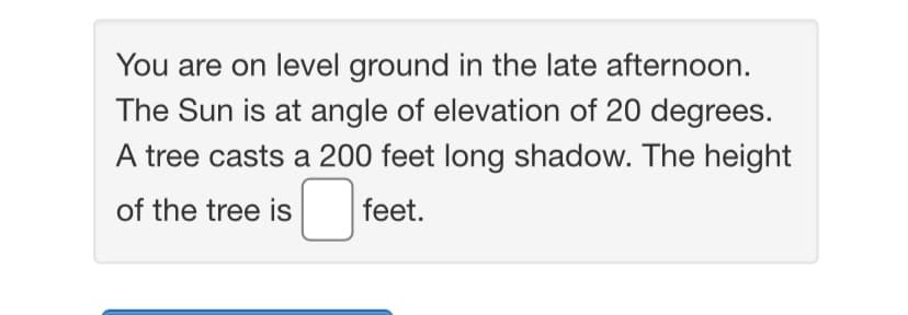 You are on level ground in the late afternoon.
The Sun is at angle of elevation of 20 degrees.
A tree casts a 200 feet long shadow. The height
of the tree is feet.
