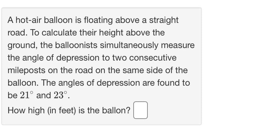 A hot-air balloon is floating above a straight
road. To calculate their height above the
ground, the balloonists simultaneously measure
the angle of depression to two consecutive
mileposts on the road on the same side of the
balloon. The angles of depression are found to
be 21° and 23°.
How high (in feet) is the ballon?
