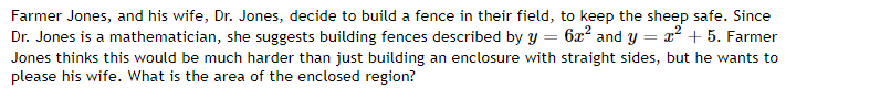 Farmer Jones, and his wife, Dr. Jones, decide to build a fence in their field, to keep the sheep safe. Since
Dr. Jones is a mathematician, she suggests building fences described by y = 6x² and y = x² + 5. Farmer
Jones thinks this would be much harder than just building an enclosure with straight sides, but he wants to
please his wife. What is the area of the enclosed region?