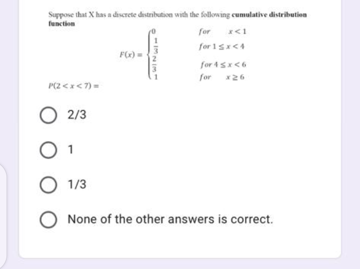 Suppose that X has a discrete distribution with the following cumulative distribution
function
P(2<x< 7) =
F(x) =
113213
for x < 1
for 1<x<4
for 4 ≤x <6
for x26
O 2/3
O 1
O 1/3
O None of the other answers is correct.