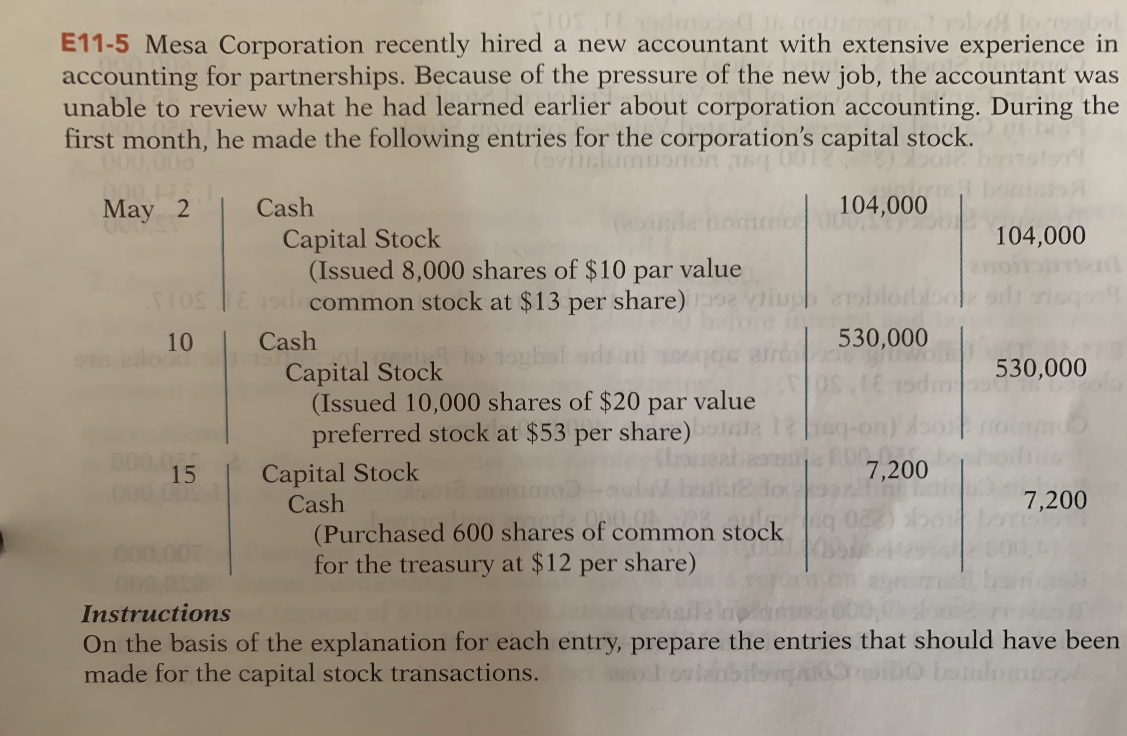 E11-5 Mesa Corporation recently hired a new accountant with extensive experience in
accounting for partnerships. Because of the pressure of the new job, the accountant was
unable to review what he had learned earlier about corporation accounting. During the
first month, he made the following entries for the corporation's capital stock.
000.000
00018
May 2
104,000
Cash
Capital Stock
(Issued 8,000 shares of $10 par value
181odrcommon stock at $13 per share)
104,000
TIOS
10
Cash
530,000
mowwf.co
530,000
Capital Stock
(Issued 10,000 shares of $20 par value
ala 12
preferred stock at $53 per share)
000.0
15
Capital Stock
Cash
(ls
लि
7,200
000 00
7,200
029
(Purchased 600 shares of common stock
for the treasury at $12 per share)
ndz 090.04
000,00
000.000
Instructions
On the basis of the explanation for each entry, prepare the entries that should have been
made for the capital stock transactions.
