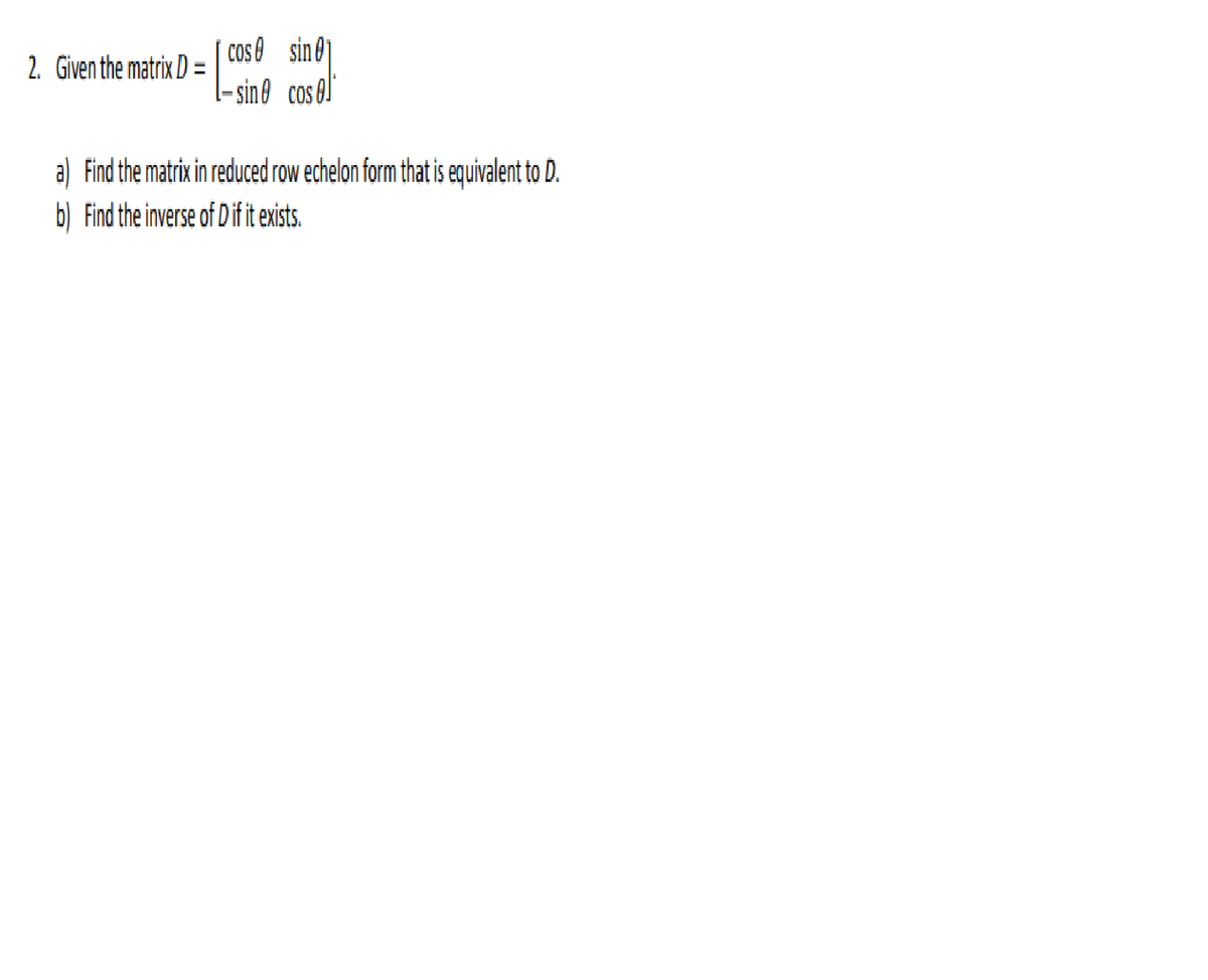 COS O
2. Given the matrix D = cos sin@
- sine cos 0J
a) Find the matrix in reduced row echelon form that is equivalent to D.
b) Find the inverse of Dif it exists.
