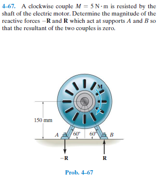 4-67. A clockwise couple M = 5 N- m is resisted by the
shaft of the electric motor. Determine the magnitude of the
reactive forces -R and R which act at supports A and B so
that the resultant of the two couples is zero.
150 mm
A
60°
60A B
-R
R
Prob. 4-67
